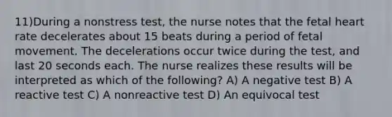 11)During a nonstress test, the nurse notes that the fetal heart rate decelerates about 15 beats during a period of fetal movement. The decelerations occur twice during the test, and last 20 seconds each. The nurse realizes these results will be interpreted as which of the following? A) A negative test B) A reactive test C) A nonreactive test D) An equivocal test