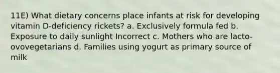 11E) What dietary concerns place infants at risk for developing vitamin D-deficiency rickets? a. Exclusively formula fed b. Exposure to daily sunlight Incorrect c. Mothers who are lacto-ovovegetarians d. Families using yogurt as primary source of milk