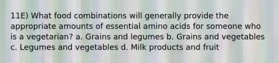 11E) What food combinations will generally provide the appropriate amounts of essential amino acids for someone who is a vegetarian? a. Grains and legumes b. Grains and vegetables c. Legumes and vegetables d. Milk products and fruit