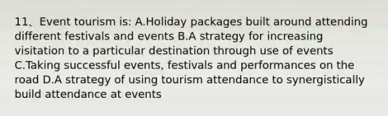 11、Event tourism is: A.Holiday packages built around attending different festivals and events B.A strategy for increasing visitation to a particular destination through use of events C.Taking successful events, festivals and performances on the road D.A strategy of using tourism attendance to synergistically build attendance at events