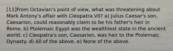 [11]From Octavian's point of view, what was threatening about Mark Antony's affair with Cleopatra VII? a) Julius Caesar's son, Caesarion, could reasonably claim to be his father's heir in Rome. b) Ptolemaic Egypt was the wealthiest state in the ancient world. c) Cleopatra's son, Caesarion, was heir to the Ptolemaic Dynasty. d) All of the above. e) None of the above.