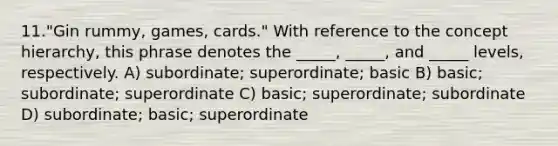 11."Gin rummy, games, cards." With reference to the concept hierarchy, this phrase denotes the _____, _____, and _____ levels, respectively. A) subordinate; superordinate; basic B) basic; subordinate; superordinate C) basic; superordinate; subordinate D) subordinate; basic; superordinate