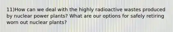 11)How can we deal with the highly radioactive wastes produced by nuclear power plants? What are our options for safely retiring worn out nuclear plants?