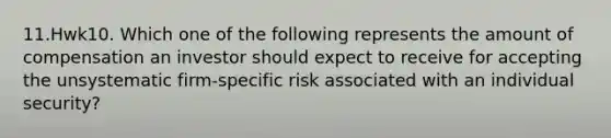 11.Hwk10. Which one of the following represents the amount of compensation an investor should expect to receive for accepting the unsystematic firm-specific risk associated with an individual security?