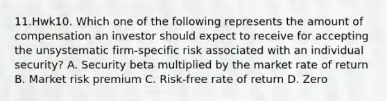 11.Hwk10. Which one of the following represents the amount of compensation an investor should expect to receive for accepting the unsystematic firm-specific risk associated with an individual security? A. Security beta multiplied by the market rate of return B. Market risk premium C. Risk-free rate of return D. Zero