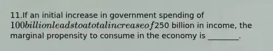 11.If an initial increase in government spending of 100 billion leads to a total increase of250 billion in income, the marginal propensity to consume in the economy is ________.