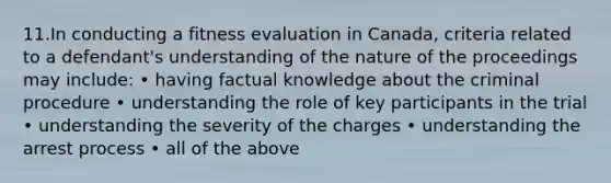 11.In conducting a fitness evaluation in Canada, criteria related to a defendant's understanding of the nature of the proceedings may include: • having factual knowledge about the criminal procedure • understanding the role of key participants in the trial • understanding the severity of the charges • understanding the arrest process • all of the above