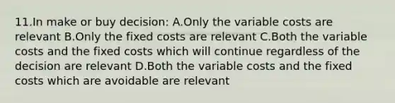 11.In make or buy decision: A.Only the variable costs are relevant B.Only the fixed costs are relevant C.Both the variable costs and the fixed costs which will continue regardless of the decision are relevant D.Both the variable costs and the fixed costs which are avoidable are relevant