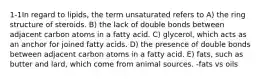 1-1In regard to lipids, the term unsaturated refers to A) the ring structure of steroids. B) the lack of double bonds between adjacent carbon atoms in a fatty acid. C) glycerol, which acts as an anchor for joined fatty acids. D) the presence of double bonds between adjacent carbon atoms in a fatty acid. E) fats, such as butter and lard, which come from animal sources. -fats vs oils