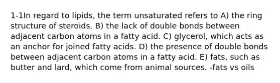 1-1In regard to lipids, the term unsaturated refers to A) the ring structure of steroids. B) the lack of double bonds between adjacent carbon atoms in a fatty acid. C) glycerol, which acts as an anchor for joined fatty acids. D) the presence of double bonds between adjacent carbon atoms in a fatty acid. E) fats, such as butter and lard, which come from animal sources. -fats vs oils