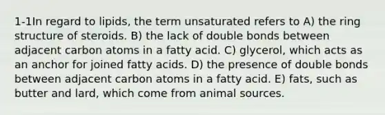 1-1In regard to lipids, the term unsaturated refers to A) the ring structure of steroids. B) the lack of double bonds between adjacent carbon atoms in a fatty acid. C) glycerol, which acts as an anchor for joined fatty acids. D) the presence of double bonds between adjacent carbon atoms in a fatty acid. E) fats, such as butter and lard, which come from animal sources.