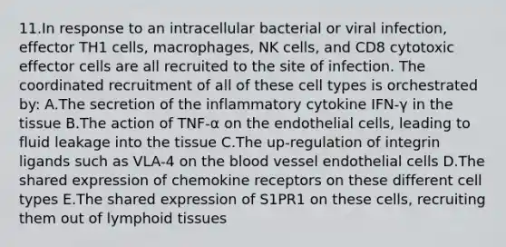 11.In response to an intracellular bacterial or viral infection, effector TH1 cells, macrophages, NK cells, and CD8 cytotoxic effector cells are all recruited to the site of infection. The coordinated recruitment of all of these cell types is orchestrated by: A.The secretion of the inflammatory cytokine IFN-γ in the tissue B.The action of TNF-α on the endothelial cells, leading to fluid leakage into the tissue C.The up-regulation of integrin ligands such as VLA-4 on the blood vessel endothelial cells D.The shared expression of chemokine receptors on these different cell types E.The shared expression of S1PR1 on these cells, recruiting them out of lymphoid tissues