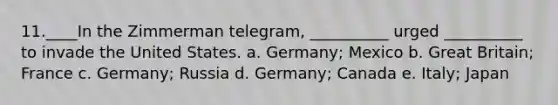 11.____In the Zimmerman telegram, __________ urged __________ to invade the United States. a. Germany; Mexico b. Great Britain; France c. Germany; Russia d. Germany; Canada e. Italy; Japan