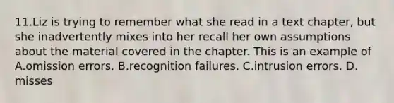 11.Liz is trying to remember what she read in a text chapter, but she inadvertently mixes into her recall her own assumptions about the material covered in the chapter. This is an example of A.omission errors. B.recognition failures. C.intrusion errors. D. misses