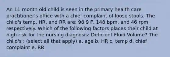 An 11-month old child is seen in the primary health care practitioner's office with a chief complaint of loose stools. The child's temp, HR, and RR are: 98.9 F, 148 bpm, and 46 rpm, respectively. Which of the following factors places their child at high risk for the nursing diagnosis: Deficient Fluid Volume? The child's : (select all that apply) a. age b. HR c. temp d. chief complaint e. RR