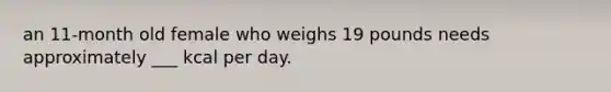 an 11-month old female who weighs 19 pounds needs approximately ___ kcal per day.