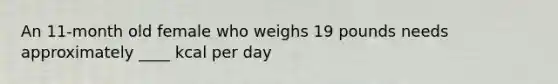 An 11-month old female who weighs 19 pounds needs approximately ____ kcal per day