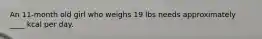 An 11-month old girl who weighs 19 lbs needs approximately ____ kcal per day.