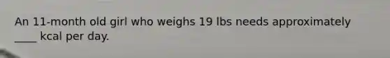 An 11-month old girl who weighs 19 lbs needs approximately ____ kcal per day.