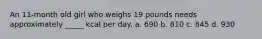 An 11-month old girl who weighs 19 pounds needs approximately _____ kcal per day. a. 690 b. 810 c. 845 d. 930