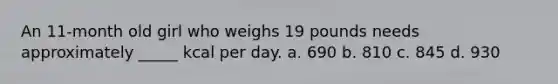 An 11-month old girl who weighs 19 pounds needs approximately _____ kcal per day. a. 690 b. 810 c. 845 d. 930