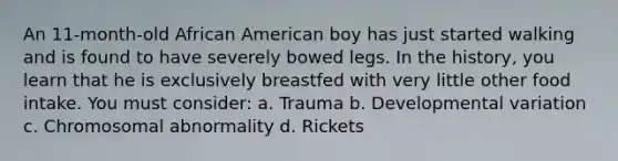 An 11-month-old African American boy has just started walking and is found to have severely bowed legs. In the history, you learn that he is exclusively breastfed with very little other food intake. You must consider: a. Trauma b. Developmental variation c. Chromosomal abnormality d. Rickets