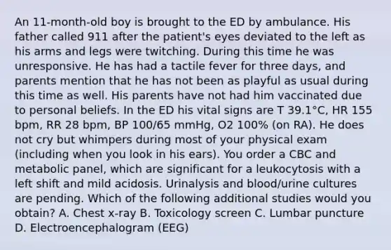 An 11-month-old boy is brought to the ED by ambulance. His father called 911 after the patient's eyes deviated to the left as his arms and legs were twitching. During this time he was unresponsive. He has had a tactile fever for three days, and parents mention that he has not been as playful as usual during this time as well. His parents have not had him vaccinated due to personal beliefs. In the ED his vital signs are T 39.1°C, HR 155 bpm, RR 28 bpm, BP 100/65 mmHg, O2 100% (on RA). He does not cry but whimpers during most of your physical exam (including when you look in his ears). You order a CBC and metabolic panel, which are significant for a leukocytosis with a left shift and mild acidosis. Urinalysis and blood/urine cultures are pending. Which of the following additional studies would you obtain? A. Chest x-ray B. Toxicology screen C. Lumbar puncture D. Electroencephalogram (EEG)