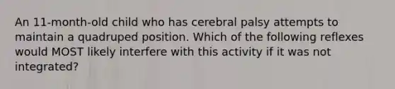 An 11-month-old child who has cerebral palsy attempts to maintain a quadruped position. Which of the following reflexes would MOST likely interfere with this activity if it was not integrated?