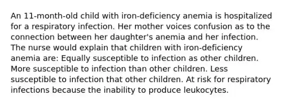 An 11-month-old child with iron-deficiency anemia is hospitalized for a respiratory infection. Her mother voices confusion as to the connection between her daughter's anemia and her infection. The nurse would explain that children with iron-deficiency anemia are: Equally susceptible to infection as other children. More susceptible to infection than other children. Less susceptible to infection that other children. At risk for respiratory infections because the inability to produce leukocytes.