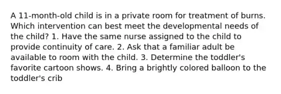 A 11-month-old child is in a private room for treatment of burns. Which intervention can best meet the developmental needs of the child? 1. Have the same nurse assigned to the child to provide continuity of care. 2. Ask that a familiar adult be available to room with the child. 3. Determine the toddler's favorite cartoon shows. 4. Bring a brightly colored balloon to the toddler's crib