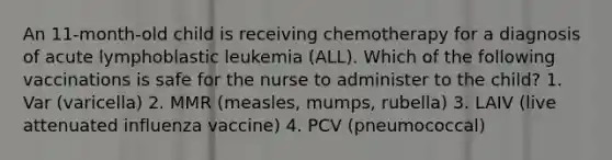 An 11-month-old child is receiving chemotherapy for a diagnosis of acute lymphoblastic leukemia (ALL). Which of the following vaccinations is safe for the nurse to administer to the child? 1. Var (varicella) 2. MMR (measles, mumps, rubella) 3. LAIV (live attenuated influenza vaccine) 4. PCV (pneumococcal)