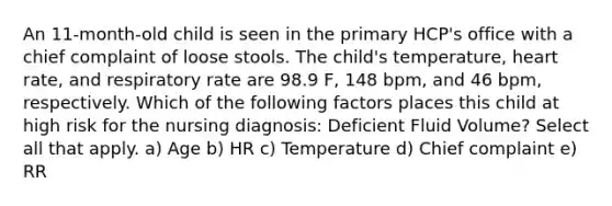 An 11-month-old child is seen in the primary HCP's office with a chief complaint of loose stools. The child's temperature, heart rate, and respiratory rate are 98.9 F, 148 bpm, and 46 bpm, respectively. Which of the following factors places this child at high risk for the nursing diagnosis: Deficient Fluid Volume? Select all that apply. a) Age b) HR c) Temperature d) Chief complaint e) RR