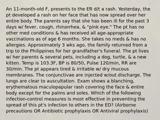 An 11-month-old F, presents to the ER d/t a rash. Yesterday, the pt developed a rash on her face that has now spread over her entire body. The parents say that she has been ill for the past 3 days w/ fever, cough, rhinorrhea, & "pink eye." The pt has no other med conditions & has received all age-appropriate vaccinations as of age 6 months. She takes no meds & has no allergies. Approximately 3 wks ago, the family returned from a trip to the Philippines for her grandfather's funeral. The pt lives w/ her parents & several pets, including a dog, turtle, & a new kitten. Temp is 103.3F, BP is 80/50, Pulse 120/min, RR are 30/min. The pt appears tired & irritable w/ dry mucous membranes. The conjunctivae are injected w/out discharge. The lungs are clear to auscultation. Exam shows a blanching, erythematous maculopapular rash covering the face & entire body except for the palms and soles. Which of the following infection-control measures is most effective in preventing the spread of this pt's infection to others in the ED? (Airborne precautions OR Antibiotic prophylaxis OR Antiviral prophylaxis)