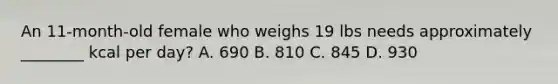 An 11-month-old female who weighs 19 lbs needs approximately ________ kcal per day? A. 690 B. 810 C. 845 D. 930