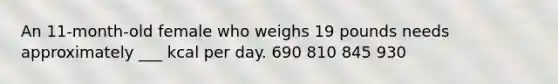 An 11-month-old female who weighs 19 pounds needs approximately ___ kcal per day. 690 810 845 930