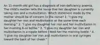 An 11-month-old girl has a diagnosis of iron-deficiency anemia. The child's mother tells the nurse that her daughter is currently taking iron and a multivitamin. Which statement made by the mother should be of concern to the nurse? 1. "I give my daughter her iron and multivitamin at the same time each morning." 2. "I give my daughter her iron and her multivitamin in her morning 6-oz bottle." 3. "I give my daughter her iron and multivitamin in a nipple before I feed her the morning bottle." 4. "I give my daughter her iron and multivitamin in oral syringes toward the back of her cheek."