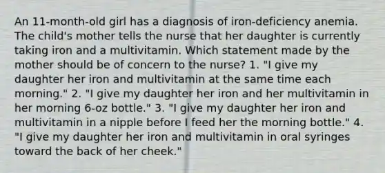 An 11-month-old girl has a diagnosis of iron-deficiency anemia. The child's mother tells the nurse that her daughter is currently taking iron and a multivitamin. Which statement made by the mother should be of concern to the nurse? 1. "I give my daughter her iron and multivitamin at the same time each morning." 2. "I give my daughter her iron and her multivitamin in her morning 6-oz bottle." 3. "I give my daughter her iron and multivitamin in a nipple before I feed her the morning bottle." 4. "I give my daughter her iron and multivitamin in oral syringes toward the back of her cheek."