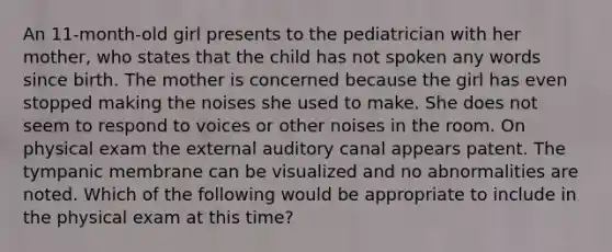 An 11-month-old girl presents to the pediatrician with her mother, who states that the child has not spoken any words since birth. The mother is concerned because the girl has even stopped making the noises she used to make. She does not seem to respond to voices or other noises in the room. On physical exam the external auditory canal appears patent. The tympanic membrane can be visualized and no abnormalities are noted. Which of the following would be appropriate to include in the physical exam at this time?