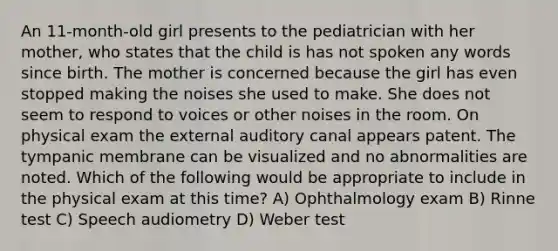 An 11-month-old girl presents to the pediatrician with her mother, who states that the child is has not spoken any words since birth. The mother is concerned because the girl has even stopped making the noises she used to make. She does not seem to respond to voices or other noises in the room. On physical exam the external auditory canal appears patent. The tympanic membrane can be visualized and no abnormalities are noted. Which of the following would be appropriate to include in the physical exam at this time? A) Ophthalmology exam B) Rinne test C) Speech audiometry D) Weber test