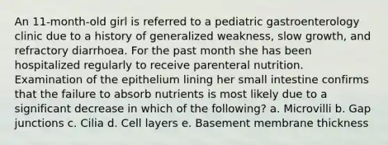 An 11-month-old girl is referred to a pediatric gastroenterology clinic due to a history of generalized weakness, slow growth, and refractory diarrhoea. For the past month she has been hospitalized regularly to receive parenteral nutrition. Examination of the epithelium lining her small intestine confirms that the failure to absorb nutrients is most likely due to a significant decrease in which of the following? a. Microvilli b. Gap junctions c. Cilia d. Cell layers e. Basement membrane thickness