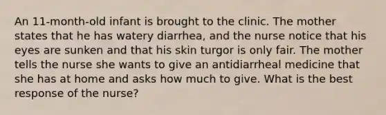 An 11-month-old infant is brought to the clinic. The mother states that he has watery diarrhea, and the nurse notice that his eyes are sunken and that his skin turgor is only fair. The mother tells the nurse she wants to give an antidiarrheal medicine that she has at home and asks how much to give. What is the best response of the nurse?