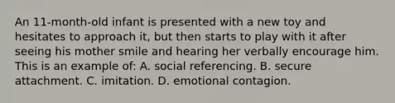 An 11-month-old infant is presented with a new toy and hesitates to approach it, but then starts to play with it after seeing his mother smile and hearing her verbally encourage him. This is an example of: A. social referencing. B. secure attachment. C. imitation. D. emotional contagion.