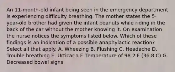 An 11-month-old infant being seen in the emergency department is experiencing difficulty breathing. The mother states the 5-year-old brother had given the infant peanuts while riding in the back of the car without the mother knowing it. On examination the nurse notices the symptoms listed below. Which of these findings is an indication of a possible anaphylactic reaction? Select all that apply. A. Wheezing B. Flushing C. Headache D. Trouble breathing E. Urticaria F. Temperature of 98.2 F (36.8 C) G. Decreased bowel signs