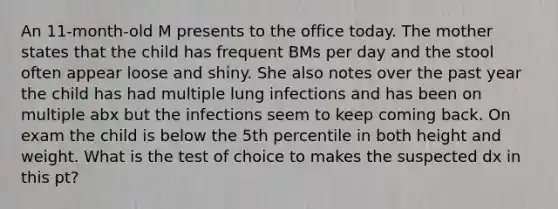 An 11-month-old M presents to the office today. The mother states that the child has frequent BMs per day and the stool often appear loose and shiny. She also notes over the past year the child has had multiple lung infections and has been on multiple abx but the infections seem to keep coming back. On exam the child is below the 5th percentile in both height and weight. What is the test of choice to makes the suspected dx in this pt?