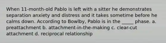 When 11-month-old Pablo is left with a sitter he demonstrates separation anxiety and distress and it takes sometime before he calms down. According to Bowlby, Pablo is in the _____ phase. a. preattachment b. attachment-in-the-making c. clear-cut attachment d. reciprocal relationship