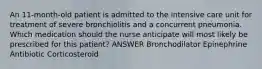 An 11-month-old patient is admitted to the intensive care unit for treatment of severe bronchiolitis and a concurrent pneumonia. Which medication should the nurse anticipate will most likely be prescribed for this patient? ANSWER Bronchodilator Epinephrine Antibiotic Corticosteroid