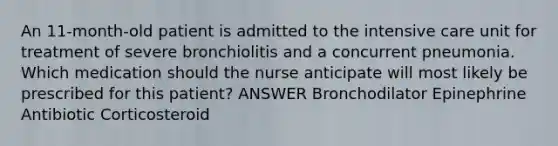 An 11-month-old patient is admitted to the intensive care unit for treatment of severe bronchiolitis and a concurrent pneumonia. Which medication should the nurse anticipate will most likely be prescribed for this patient? ANSWER Bronchodilator Epinephrine Antibiotic Corticosteroid