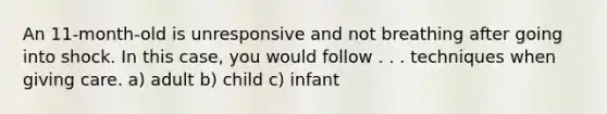 An 11-month-old is unresponsive and not breathing after going into shock. In this case, you would follow . . . techniques when giving care. a) adult b) child c) infant