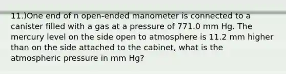 11.)One end of n open-ended manometer is connected to a canister filled with a gas at a pressure of 771.0 mm Hg. The mercury level on the side open to atmosphere is 11.2 mm higher than on the side attached to the cabinet, what is the atmospheric pressure in mm Hg?