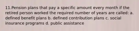 11.Pension plans that pay a specific amount every month if the retired person worked the required number of years are called: a. defined benefit plans b. defined contribution plans c. social insurance programs d. public assistance